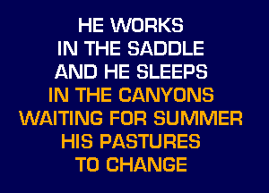 HE WORKS
IN THE SADDLE
AND HE SLEEPS
IN THE CANYONS
WAITING FOR SUMMER
HIS PASTURES
TO CHANGE