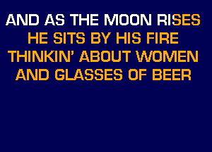 AND AS THE MOON RISES
HE SITS BY HIS FIRE
THINKIM ABOUT WOMEN
AND GLASSES 0F BEER