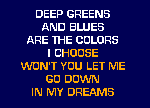 DEEP GREENS
AND BLUES
ARE THE COLORS
I CHOOSE
WON'T YOU LET ME
GO DOWN
IN MY DREAMS