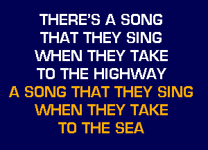 THERE'S A SONG
THAT THEY SING
WHEN THEY TAKE
TO THE HIGHWAY
A SONG THAT THEY SING
WHEN THEY TAKE
TO THE SEA