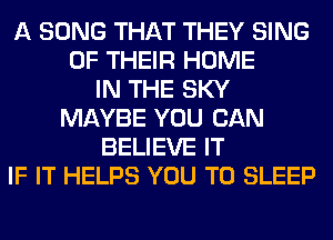 A SONG THAT THEY SING
OF THEIR HOME
IN THE SKY
MAYBE YOU CAN
BELIEVE IT
IF IT HELPS YOU TO SLEEP