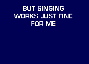 BUT SINGING
WORKS JUST FINE
FOR ME