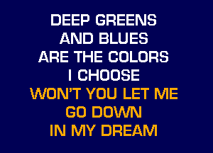 DEEP GREENS
AND BLUES
ARE THE COLORS
I CHOOSE
WON'T YOU LET ME
GO DOWN
IN MY DREAM