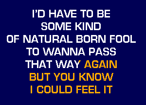 I'D HAVE TO BE
SOME KIND
OF NATURAL BORN FOOL
T0 WANNA PASS
THAT WAY AGAIN
BUT YOU KNOW
I COULD FEEL IT