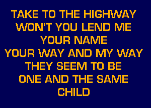 TAKE TO THE HIGHWAY
WON'T YOU LEND ME
YOUR NAME
YOUR WAY AND MY WAY
THEY SEEM TO BE
ONE AND THE SAME
CHILD