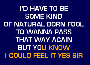 I'D HAVE TO BE
SOME KIND
OF NATURAL BORN FOOL
T0 WANNA PASS
THAT WAY AGAIN
BUT YOU KNOW
I COULD FEEL IT YES SIR