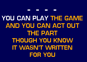 YOU CAN PLAY THE GAME
AND YOU CAN ACT OUT

THE PART
THOUGH YOU KNOW
IT WASN'T WRITTEN

FOR YOU