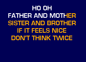 HO OH
FATHER AND MOTHER
SISTER AND BROTHER

IF IT FEELS NICE
DON'T THINK TWICE