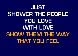 JUST
SHOWER THE PEOPLE
YOU LOVE
WITH LOVE
SHOW THEM THE WAY
THAT YOU FEEL
