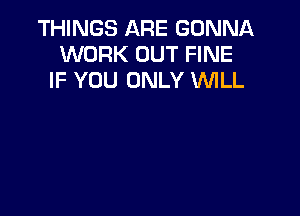 THINGS ARE GONNA
WORK OUT FINE
IF YOU ONLY 'WILL