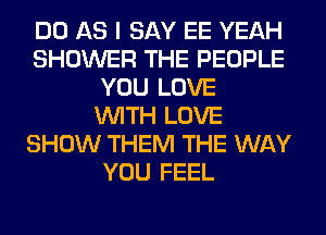 DO AS I SAY EE YEAH
SHOWER THE PEOPLE
YOU LOVE
WITH LOVE
SHOW THEM THE WAY
YOU FEEL