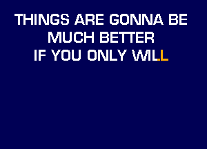 THINGS ARE GONNA BE
MUCH BETTER
IF YOU ONLY WLL