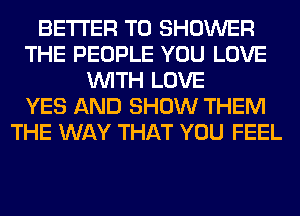 BETTER T0 SHOWER
THE PEOPLE YOU LOVE
WITH LOVE
YES AND SHOW THEM
THE WAY THAT YOU FEEL