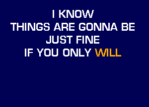 I KNOW
THINGS ARE GONNA BE
JUST FINE
IF YOU ONLY WLL