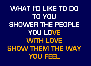 WHAT I'D LIKE TO DO
TO YOU
SHOWER THE PEOPLE
YOU LOVE
WITH LOVE
SHOW THEM THE WAY
YOU FEEL