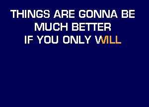 THINGS ARE GONNA BE
MUCH BETTER
IF YOU ONLY WLL