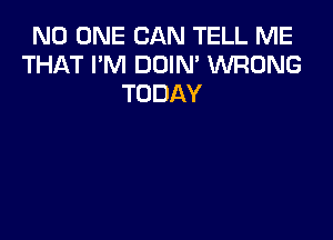 NO ONE CAN TELL ME
THAT I'M DOIN' WRONG
TODAY
