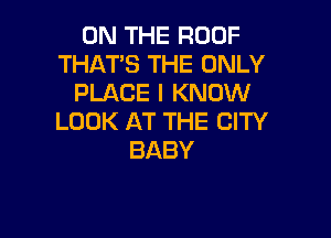 ON THE ROOF
THATS THE ONLY
PLACE I KNOW

LOOK AT THE CITY
BABY