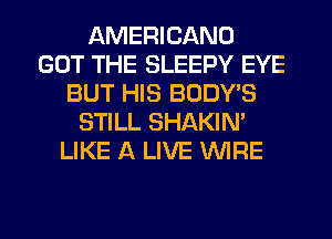 AMERICANO
GOT THE SLEEPY EYE
BUT HIS BODYB
STILL SHAKIN'
LIKE A LIVE WIRE