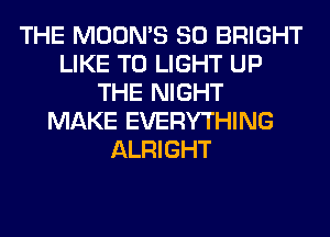 THE MOON'S SO BRIGHT
LIKE TO LIGHT UP
THE NIGHT
MAKE EVERYTHING
ALRIGHT