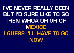 I'VE NEVER REALLY BEEN
BUT I'D SURE LIKE TO GO
THEN VVHOA 0H 0H 0H
MEXICO
I GUESS I'LL HAVE TO GO
NOW