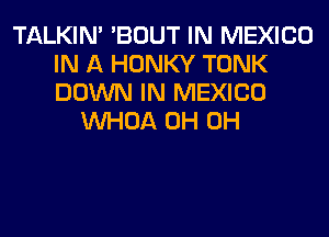 TALKIN' 'BOUT IN MEXICO
IN A HONKY TONK
DOWN IN MEXICO

VVHOA 0H 0H