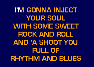 I'M GONNA INJECT
YOUR SOUL
WTH SOME SWEET
ROCK AND ROLL
AND 30. SHOOT YOU
FULL OF
RHYTHM AND BLUES