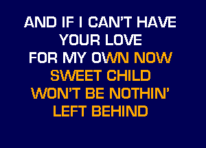 AND IF I CAN'T HAVE
YOUR LOVE
FOR MY OWN NOW
SWEET CHILD
WON'T BE NOTHIN'
LEFT BEHIND