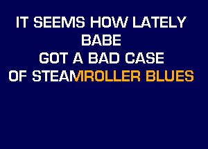 IT SEEMS HOW LATELY
BABE
GOT A BAD CASE
OF STEAMROLLER BLUES