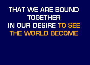 THAT WE ARE BOUND
TOGETHER

IN OUR DESIRE TO SEE

THE WORLD BECOME