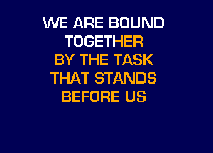 WE ARE BOUND
TOGETHER
BY THE TASK

THAT STANDS
BEFORE US