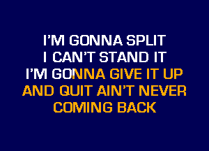 I'M GONNA SPLIT
I CAN'T STAND IT
I'M GONNA GIVE IT UP
AND QUIT AIN'T NEVER
COMING BACK