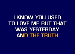 I KNOW YOU USED
TO LOVE ME BUT THAT
WAS YESTERDAY
AND THE TRUTH