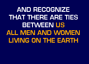 AND RECOGNIZE
THAT THERE ARE TIES
BETWEEN US
ALL MEN AND WOMEN
LIVING ON THE EARTH