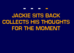 JACKIE SITS BACK
COLLECTS HIS THOUGHTS
FOR THE MOMENT