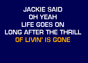 JACKIE SAID
OH YEAH
LIFE GOES ON
LUNG AFTER THE THRILL
0F LIVIN' IS GONE