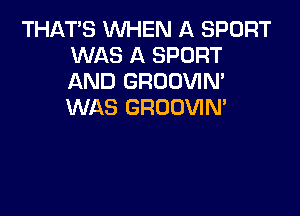 THATS WHEN A SPORT
WAS A SPORT
AND GROOVIM
WAS GROOVIN'