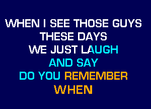 WHEN I SEE THOSE GUYS
THESE DAYS
WE JUST LAUGH
AND SAY
DO YOU REMEMBER

WHEN
