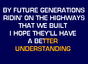 BY FUTURE GENERATIONS
RIDIN' ON THE HIGHWAYS
THAT WE BUILT
I HOPE THEY'LL HAVE
A BETTER
UNDERSTANDING