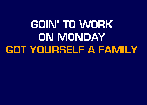 GDIN' TO WORK
ON MONDAY
GOT YOURSELF A FAMILY