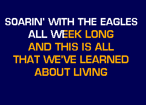 SOARIN' VUITH THE EAGLES
ALL WEEK LONG
AND THIS IS ALL

THAT WE'VE LEARNED
ABOUT LIVING