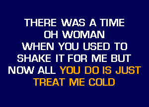 THERE WAS A TIME
OH WOMAN
WHEN YOU USED TO
SHAKE IT FOR ME BUT
NOW ALL YOU DO IS JUST
TREAT ME COLD