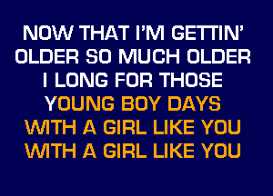 NOW THAT I'M GETI'IM
OLDER SO MUCH OLDER
I LONG FOR THOSE
YOUNG BOY DAYS
WITH A GIRL LIKE YOU
WITH A GIRL LIKE YOU