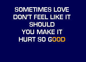 SOMETIMES LOVE
DON'T FEEL LIKE IT
SHOULD
YOU MAKE IT
HURT SO GOOD