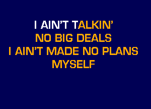 I AIN'T TALKIN'
N0 BIG DEALS
I AIN'T MADE N0 PLANS

MYSELF