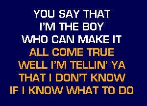 YOU SAY THAT
I'M THE BOY
WHO CAN MAKE IT
ALL COME TRUE
WELL I'M TELLIM YA
THAT I DON'T KNOW
IF I KNOW WHAT TO DO