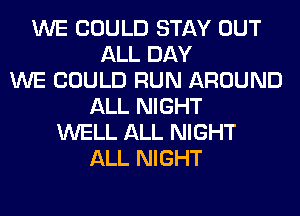 WE COULD STAY OUT
ALL DAY
WE COULD RUN AROUND
ALL NIGHT
WELL ALL NIGHT
ALL NIGHT