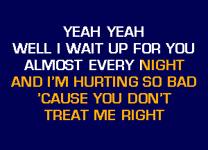 YEAH YEAH
WELL I WAIT UP FOR YOU
ALMOST EVERY NIGHT
AND I'M HURTING SO BAD
'CAUSE YOU DON'T
TREAT ME RIGHT