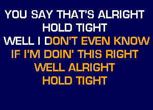 YOU SAY THAT'S ALRIGHT
HOLD TIGHT
WELL I DON'T EVEN KNOW
IF I'M DOIN' THIS RIGHT
WELL ALRIGHT
HOLD TIGHT