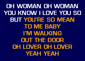 OH WOMAN OH WOMAN
YOU KNOW I LOVE YOU SO
BUT YOU'RE SO MEAN
TO ME BABY
I'M WALKING
OUT THE DOOR
OH LOVER OH LOVER
YEAH YEAH